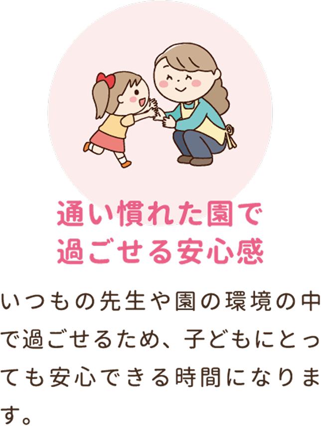 通い慣れた園で過ごせる安心感。いつもの先生や園の環境の中で過ごせるため、子どもにとっても安心できる時間になります。