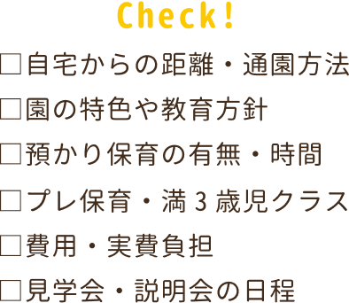 自宅からの距離・通園方法。プレ保育・満3歳児クラス。園の特色や教育方法。費用・実費負担。預かり保育の有無・時間。見学会・説明会の日程。