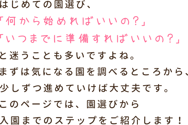 はじめての園選び、「何から始めればいいの？」「いつまでに準備すればいいの？」と迷うことも多いですよね。まずは気になる園を調べるところから、少しずつ進めていけば大丈夫です。このページでは、園選びから入園までのステップをご紹介します！
