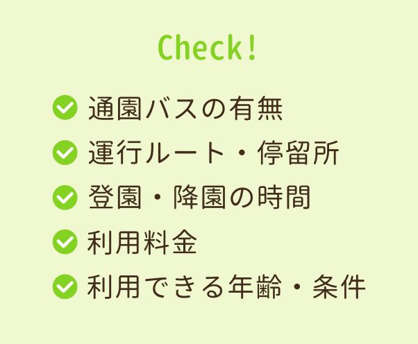チェック：通園バスの有無。利用料金。運行ルート・停留所。利用できる年齢・条件。登園・降園の時間。