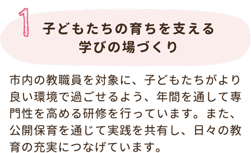 1. 子どもたちの育ちを支える学びの場づくり。市内の教職員を対象に、子どもたちがより良い環境で過ごせるよう、年間を通して専門性を高める研修を行っています。また、公開保育を通じて実践を共有し、日々の教育の充実につなげています。