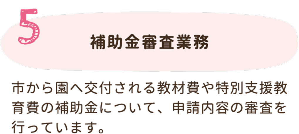 5. 補助金審査業務。市から園へ交付される教材費や特別支援教育費の補助金について、申請内容の審査を行っています。