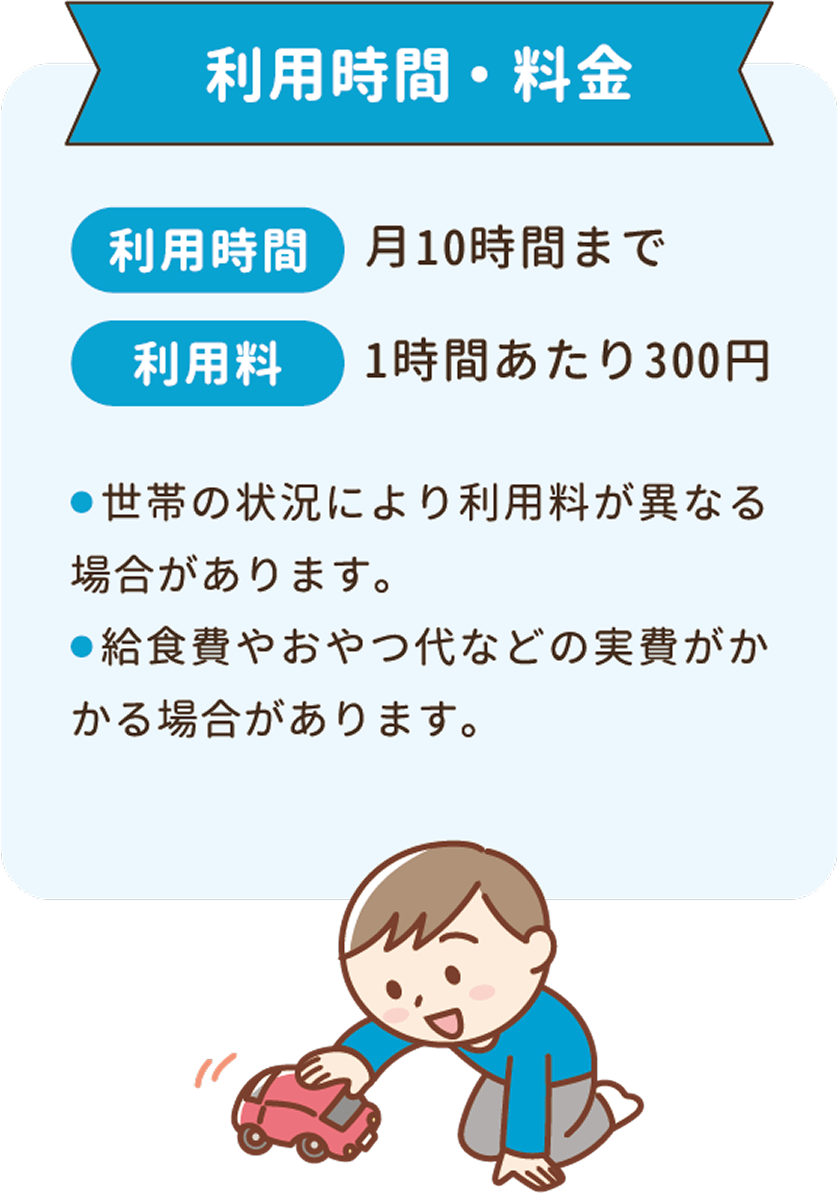 利用時間：月10時万まで。利用料：1時間あたり300円。世帯の状況により利用料が異なる場合があります。給食費やおやつ代などの実費がかかる場合があります。